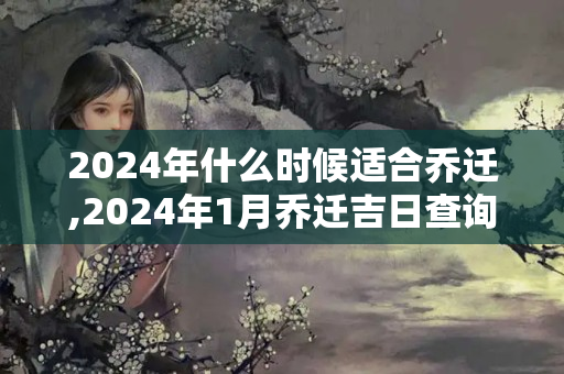 2024年什么时候适合乔迁,2024年1月乔迁吉日查询