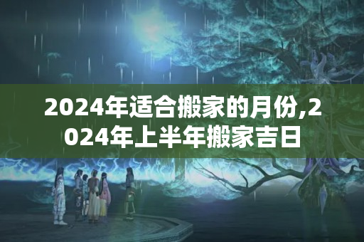 2024年适合搬家的月份,2024年上半年搬家吉日