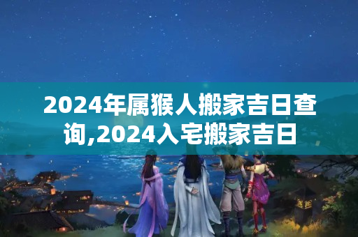 2024年属猴人搬家吉日查询,2024入宅搬家吉日