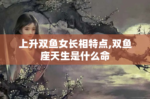 上升双鱼女长相特点,双鱼座天生是什么命