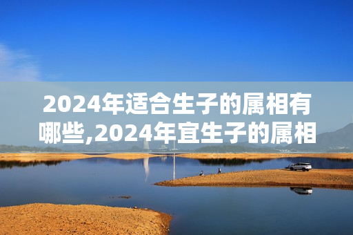 2024年适合生子的属相有哪些,2024年宜生子的属相