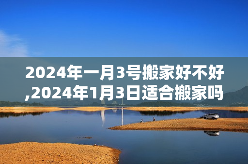 2024年一月3号搬家好不好,2024年1月3日适合搬家吗