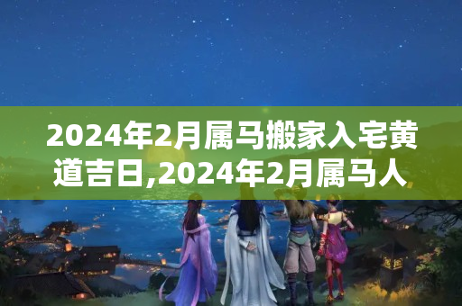 2024年2月属马搬家入宅黄道吉日,2024年2月属马人搬家吉日