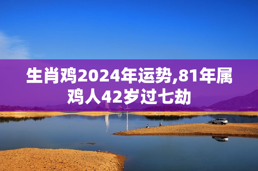 生肖鸡2024年运势,81年属鸡人42岁过七劫