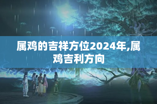 属鸡的吉祥方位2024年,属鸡吉利方向