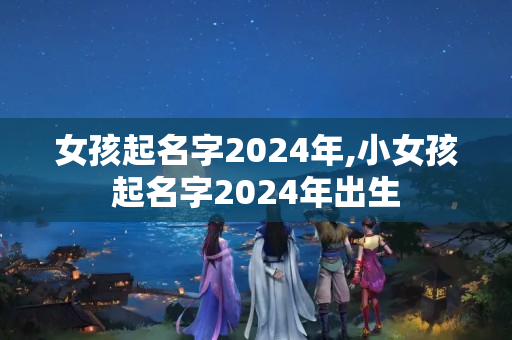 女孩起名字2024年,小女孩起名字2024年出生