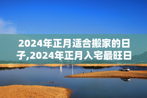 2024年正月适合搬家的日子,2024年正月入宅最旺日子