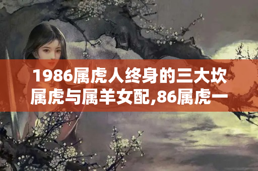 1986属虎人终身的三大坎属虎与属羊女配,86属虎一生三大坎