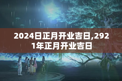 2024日正月开业吉日,2921年正月开业吉日