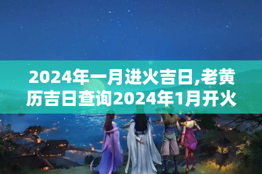 2024年一月进火吉日,老黄历吉日查询2024年1月开火