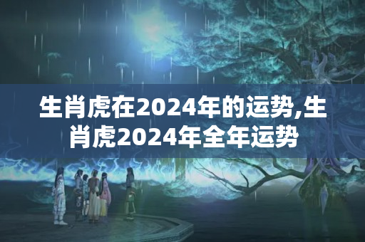 生肖虎在2024年的运势,生肖虎2024年全年运势