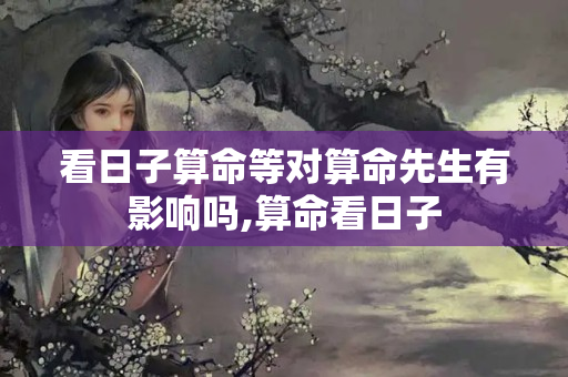 看日子算命等对算命先生有影响吗,算命看日子