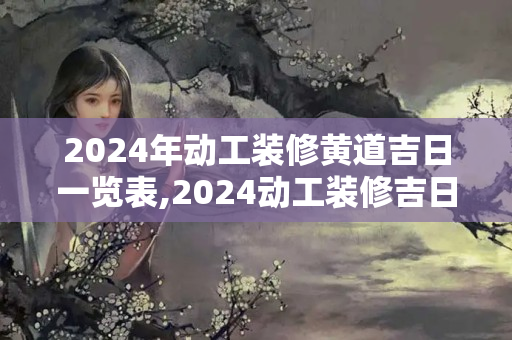 2024年动工装修黄道吉日一览表,2024动工装修吉日