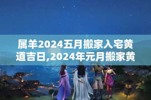 属羊2024五月搬家入宅黄道吉日,2024年元月搬家黄道吉日