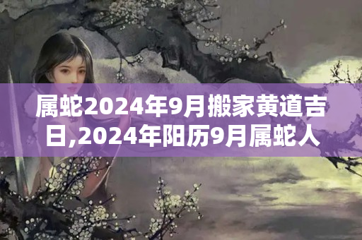 属蛇2024年9月搬家黄道吉日,2024年阳历9月属蛇人搬家吉日