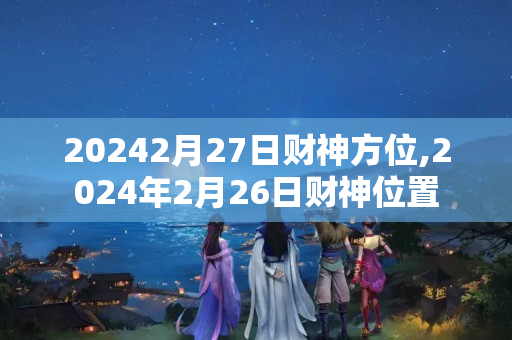 20242月27日财神方位,2024年2月26日财神位置