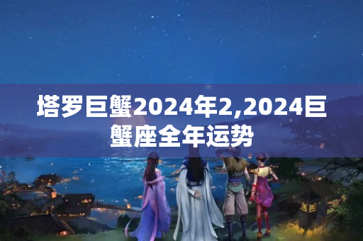 塔罗巨蟹2024年2,2024巨蟹座全年运势