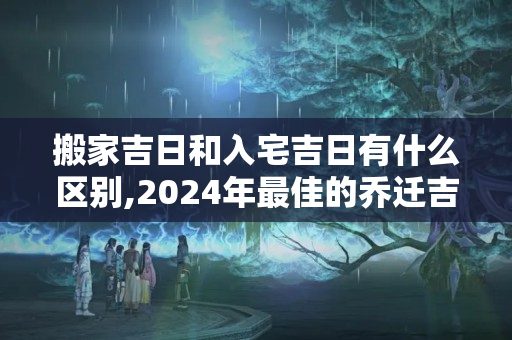 搬家吉日和入宅吉日有什么区别,2024年最佳的乔迁吉日一览表