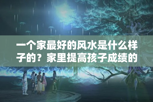 一个家最好的风水是什么样子的？家里提高孩子成绩的风水