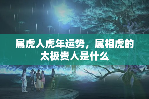 属虎人虎年运势，属相虎的太极贵人是什么