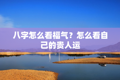 八字怎么看福气？怎么看自己的贵人运