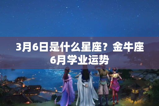 3月6日是什么星座？金牛座6月学业运势