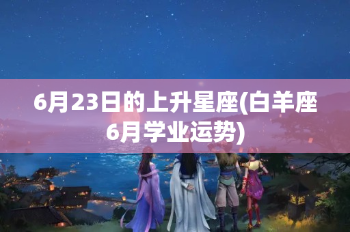 6月23日的上升星座(白羊座6月学业运势)