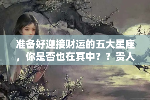 准备好迎接财运的五大星座，你是否也在其中？？贵人运是什么运