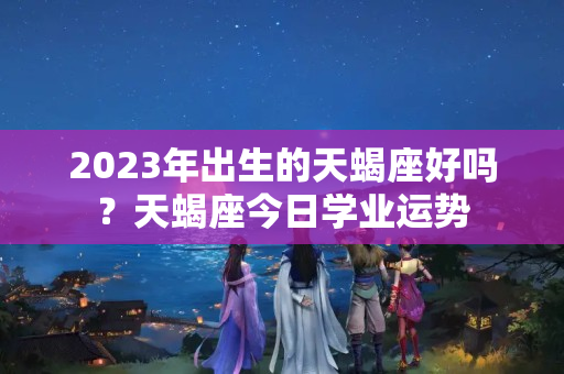 2023年出生的天蝎座好吗？天蝎座今日学业运势