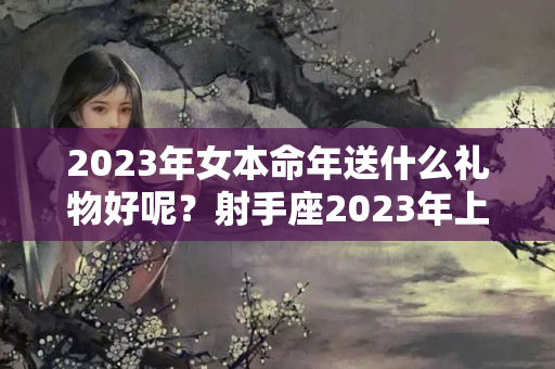 2023年女本命年送什么礼物好呢？射手座2023年上半年的感情运势?