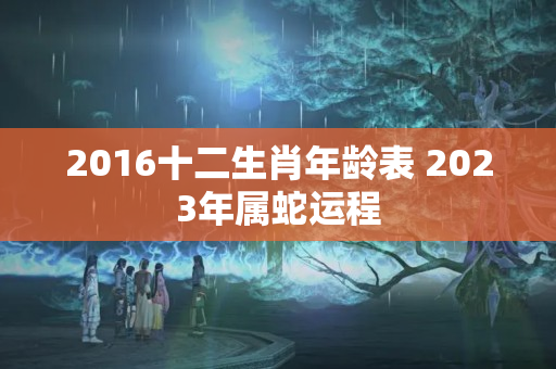 2016十二生肖年龄表 2023年属蛇运程