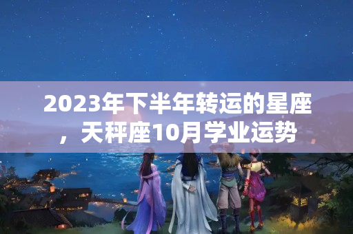 2023年下半年转运的星座，天秤座10月学业运势