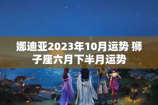 娜迪亚2023年10月运势 狮子座六月下半月运势