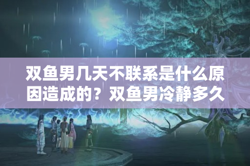 双鱼男几天不联系是什么原因造成的？双鱼男冷静多久会联系你