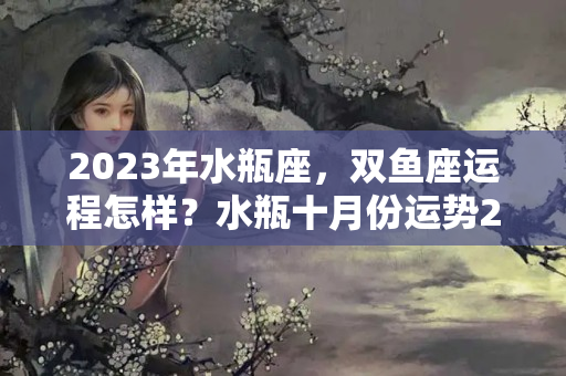 2023年水瓶座，双鱼座运程怎样？水瓶十月份运势2023