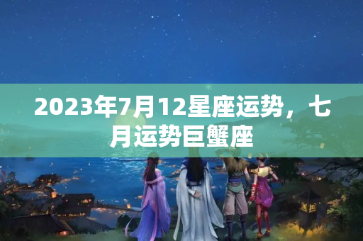 2023年7月12星座运势，七月运势巨蟹座