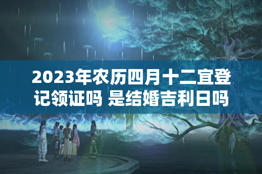 2023年农历四月十二宜登记领证吗 是结婚吉利日吗