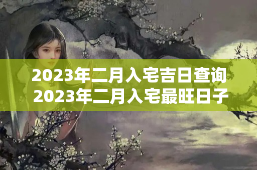 2023年二月入宅吉日查询 2023年二月入宅最旺日子是什么