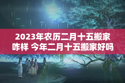 2023年农历二月十五搬家咋样 今年二月十五搬家好吗