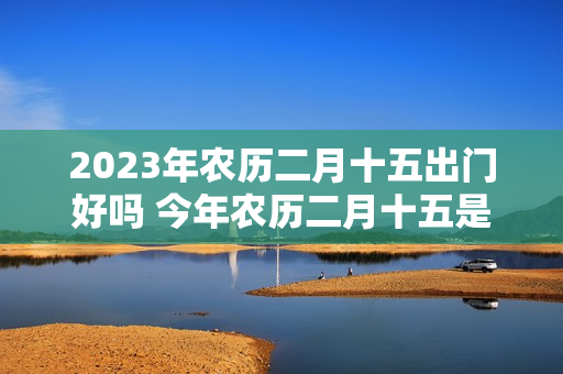 2023年农历二月十五出门好吗 今年农历二月十五是好日子吗