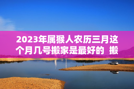 2023年属猴人农历三月这个月几号搬家是最好的  搬家吉日选择