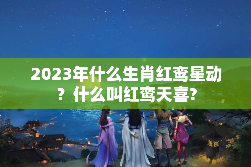 2023年什么生肖红鸾星动？什么叫红鸾天喜?