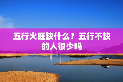 五行火旺缺什么？五行不缺的人很少吗