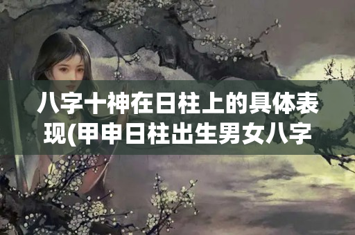 八字十神在日柱上的具体表现(甲申日柱出生男女八字命运)