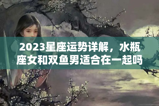 2023星座运势详解，水瓶座女和双鱼男适合在一起吗