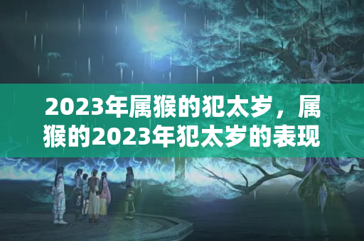 2023年属猴的犯太岁，属猴的2023年犯太岁的表现是什么