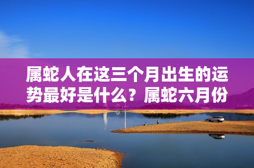 属蛇人在这三个月出生的运势最好是什么？属蛇六月份运势