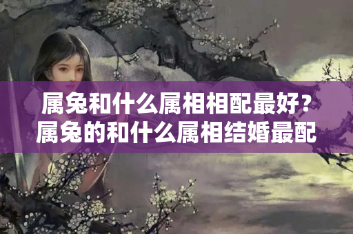 属兔和什么属相相配最好？属兔的和什么属相结婚最配