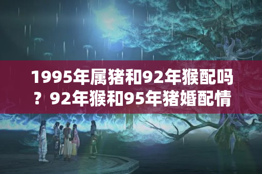 1995年属猪和92年猴配吗？92年猴和95年猪婚配情况