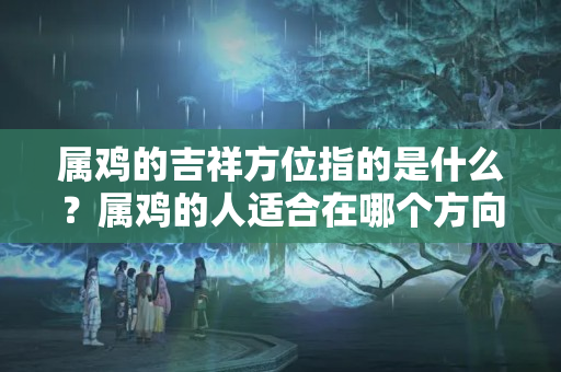 属鸡的吉祥方位指的是什么？属鸡的人适合在哪个方向做生意